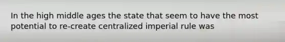 In the high middle ages the state that seem to have the most potential to re-create centralized imperial rule was