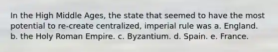 In the High Middle Ages, the state that seemed to have the most potential to re-create centralized, imperial rule was a. England. b. the Holy Roman Empire. c. Byzantium. d. Spain. e. France.