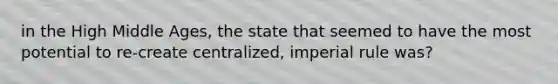 in the High Middle Ages, the state that seemed to have the most potential to re-create centralized, imperial rule was?