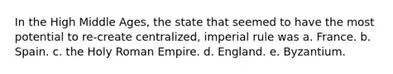 In the High Middle Ages, the state that seemed to have the most potential to re-create centralized, imperial rule was a. France. b. Spain. c. the Holy Roman Empire. d. England. e. Byzantium.