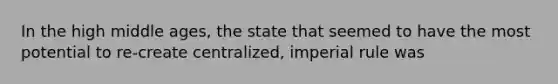 In the high middle ages, the state that seemed to have the most potential to re-create centralized, imperial rule was