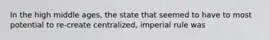 In the high middle ages, the state that seemed to have to most potential to re-create centralized, imperial rule was