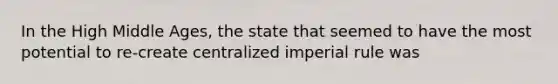 In the High Middle Ages, the state that seemed to have the most potential to re-create centralized imperial rule was