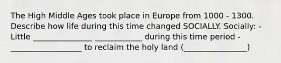 The High Middle Ages took place in Europe from 1000 - 1300. Describe how life during this time changed SOCIALLY. Socially: - Little _______________ ____________ during this time period - __________________ to reclaim the holy land (________________)