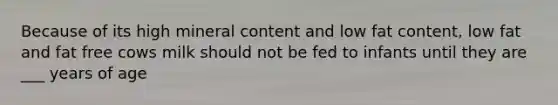 Because of its high mineral content and low fat content, low fat and fat free cows milk should not be fed to infants until they are ___ years of age
