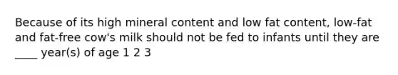 Because of its high mineral content and low fat content, low-fat and fat-free cow's milk should not be fed to infants until they are ____ year(s) of age 1 2 3