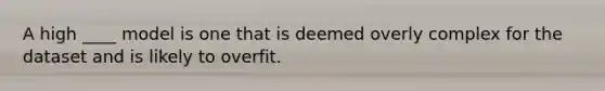 A high ____ model is one that is deemed overly complex for the dataset and is likely to overfit.