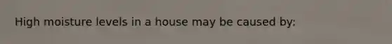 High moisture levels in a house may be caused by: