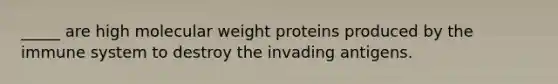 _____ are high molecular weight proteins produced by the immune system to destroy the invading antigens.