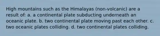 High mountains such as the Himalayas (non-volcanic) are a result of: a. a continental plate subducting underneath an oceanic plate. b. two continental plate moving past each other. c. two oceanic plates colliding. d. two continental plates colliding.