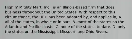 High n' Mighty Mart, Inc., is an Illinois-based firm that does business throughout the United States. With respect to this circumstance, the UCC has been adopted by, and applies in, A. all of the states, in whole or in part. B. most of the states on the Atlantic and Pacific coasts. C. none of the states, to date. D. only the states on the Mississippi, Missouri, and Ohio Rivers.