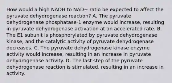 How would a high NADH to NAD+ ratio be expected to affect the pyruvate dehydrogenase reaction? A. The pyruvate dehydrogenase phosphatase-1 enzyme would increase, resulting in pyruvate dehydrogenase activation at an accelerated rate. B. The E1 subunit is phosphorylated by pyruvate dehydrogenase kinase, and the catalytic activity of pyruvate dehydrogenase decreases. C. The pyruvate dehydrogenase kinase enzyme activity would increase, resulting in an increase in pyruvate dehydrogenase activity. D. The last step of the pyruvate dehydrogenase reaction is stimulated, resulting in an increase in activity.