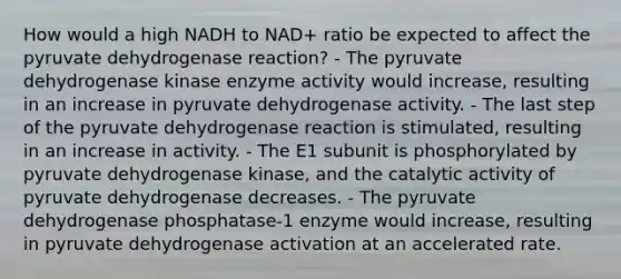 How would a high NADH to NAD+ ratio be expected to affect the pyruvate dehydrogenase reaction? - The pyruvate dehydrogenase kinase enzyme activity would increase, resulting in an increase in pyruvate dehydrogenase activity. - The last step of the pyruvate dehydrogenase reaction is stimulated, resulting in an increase in activity. - The E1 subunit is phosphorylated by pyruvate dehydrogenase kinase, and the catalytic activity of pyruvate dehydrogenase decreases. - The pyruvate dehydrogenase phosphatase-1 enzyme would increase, resulting in pyruvate dehydrogenase activation at an accelerated rate.