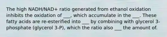 The high NADH/NAD+ ratio generated from ethanol oxidation inhibits the oxidation of ___, which accumulate in the ___. These fatty acids are re-esterified into ___ by combining with glycerol 3-phosphate (glycerol 3-P), which the ratio also ___ the amount of.