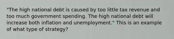 "The high national debt is caused by too little tax revenue and too much government spending. The high national debt will increase both inflation and unemployment." This is an example of what type of strategy?