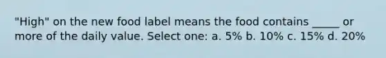 "High" on the new food label means the food contains _____ or more of the daily value. Select one: a. 5% b. 10% c. 15% d. 20%