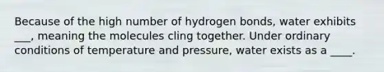 Because of the high number of hydrogen bonds, water exhibits ___, meaning the molecules cling together. Under ordinary conditions of temperature and pressure, water exists as a ____.