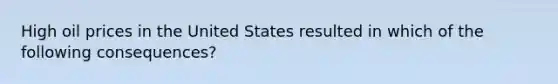 High oil prices in the United States resulted in which of the following consequences?