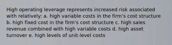 High operating leverage represents increased risk associated with relatively: a. high variable costs in the firm's cost structure b. high fixed cost in the firm's cost structure c. high sales revenue combined with high variable costs d. high asset turnover e. high levels of unit-level costs