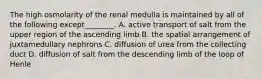 The high osmolarity of the renal medulla is maintained by all of the following except________. A. active transport of salt from the upper region of the ascending limb B. the spatial arrangement of juxtamedullary nephrons C. diffusion of urea from the collecting duct D. diffusion of salt from the descending limb of the loop of Henle