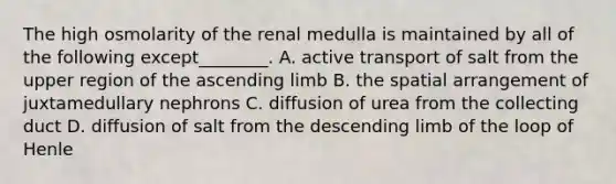 The high osmolarity of the renal medulla is maintained by all of the following except________. A. active transport of salt from the upper region of the ascending limb B. the spatial arrangement of juxtamedullary nephrons C. diffusion of urea from the collecting duct D. diffusion of salt from the descending limb of the loop of Henle