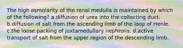 The high osmolarity of the renal medulla is maintained by which of the following? a.diffusion of urea into the collecting duct. b.diffusion of salt from the ascending limb of the loop of Henle. c.the loose packing of juxtamedullary nephrons. d.active transport of salt from the upper region of the descending limb.