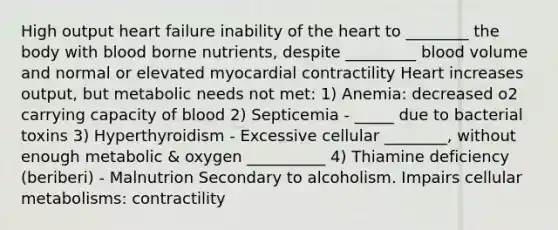 High output heart failure inability of the heart to ________ the body with blood borne nutrients, despite _________ blood volume and normal or elevated myocardial contractility Heart increases output, but metabolic needs not met: 1) Anemia: decreased o2 carrying capacity of blood 2) Septicemia - _____ due to bacterial toxins 3) Hyperthyroidism - Excessive cellular ________, without enough metabolic & oxygen __________ 4) Thiamine deficiency (beriberi) - Malnutrion Secondary to alcoholism. Impairs cellular metabolisms: contractility