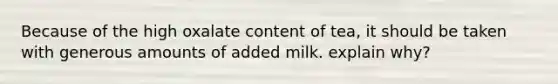 Because of the high oxalate content of tea, it should be taken with generous amounts of added milk. explain why?