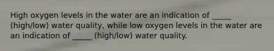 High oxygen levels in the water are an indication of _____ (high/low) water quality, while low oxygen levels in the water are an indication of _____ (high/low) water quality.