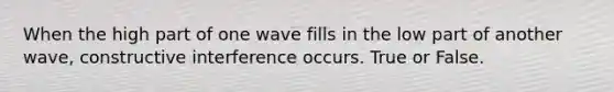 When the high part of one wave fills in the low part of another wave, constructive interference occurs. True or False.