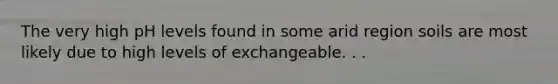 The very high pH levels found in some arid region soils are most likely due to high levels of exchangeable. . .