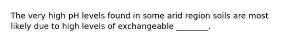 The very high pH levels found in some arid region soils are most likely due to high levels of exchangeable ________.