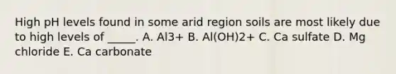 High pH levels found in some arid region soils are most likely due to high levels of _____. A. Al3+ B. Al(OH)2+ C. Ca sulfate D. Mg chloride E. Ca carbonate