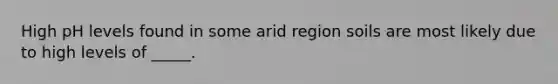 High pH levels found in some arid region soils are most likely due to high levels of _____.