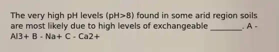 The very high pH levels (pH>8) found in some arid region soils are most likely due to high levels of exchangeable ________. A - Al3+ B - Na+ C - Ca2+