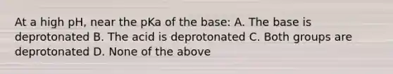 At a high pH, near the pKa of the base: A. The base is deprotonated B. The acid is deprotonated C. Both groups are deprotonated D. None of the above