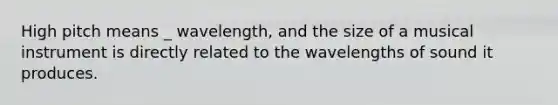 High pitch means _ wavelength, and the size of a musical instrument is directly related to the wavelengths of sound it produces.