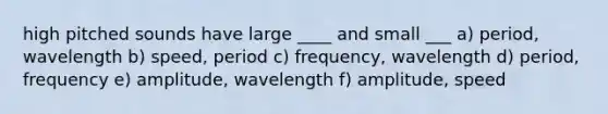 high pitched sounds have large ____ and small ___ a) period, wavelength b) speed, period c) frequency, wavelength d) period, frequency e) amplitude, wavelength f) amplitude, speed