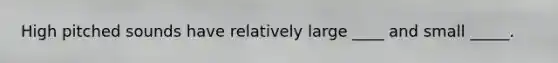 High pitched sounds have relatively large ____ and small _____.