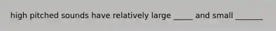 high pitched sounds have relatively large _____ and small _______