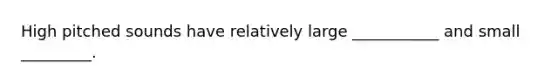 High pitched sounds have relatively large ___________ and small _________.