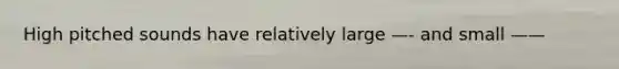 High pitched sounds have relatively large —- and small ——