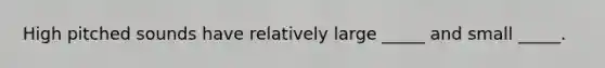 High pitched sounds have relatively large _____ and small _____.