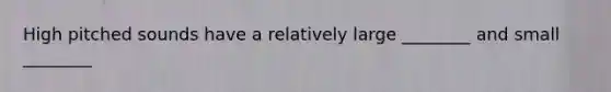 High pitched sounds have a relatively large ________ and small ________