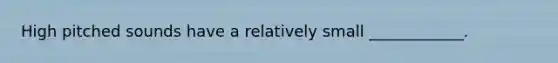 High pitched sounds have a relatively small ____________.