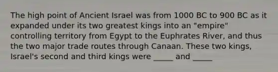 The high point of Ancient Israel was from 1000 BC to 900 BC as it expanded under its two greatest kings into an "empire" controlling territory from Egypt to the Euphrates River, and thus the two major trade routes through Canaan. These two kings, Israel's second and third kings were _____ and _____