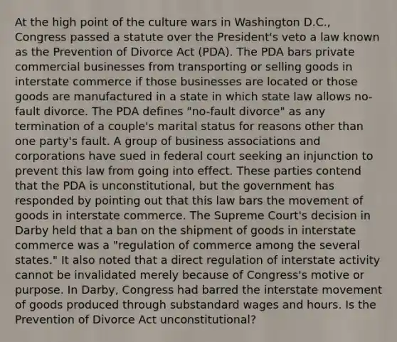 At the high point of the culture wars in Washington D.C., Congress passed a statute over the President's veto a law known as the Prevention of Divorce Act (PDA). The PDA bars private commercial businesses from transporting or selling goods in interstate commerce if those businesses are located or those goods are manufactured in a state in which state law allows no-fault divorce. The PDA defines "no-fault divorce" as any termination of a couple's marital status for reasons other than one party's fault. A group of business associations and corporations have sued in federal court seeking an injunction to prevent this law from going into effect. These parties contend that the PDA is unconstitutional, but the government has responded by pointing out that this law bars the movement of goods in interstate commerce. The Supreme Court's decision in Darby held that a ban on the shipment of goods in interstate commerce was a "regulation of commerce among the several states." It also noted that a direct regulation of interstate activity cannot be invalidated merely because of Congress's motive or purpose. In Darby, Congress had barred the interstate movement of goods produced through substandard wages and hours. Is the Prevention of Divorce Act unconstitutional?