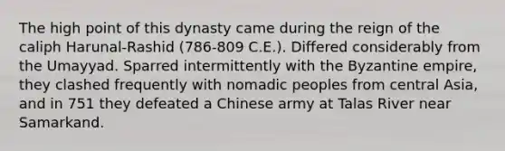 The high point of this dynasty came during the reign of the caliph Harunal-Rashid (786-809 C.E.). Differed considerably from the Umayyad. Sparred intermittently with the Byzantine empire, they clashed frequently with nomadic peoples from central Asia, and in 751 they defeated a Chinese army at Talas River near Samarkand.