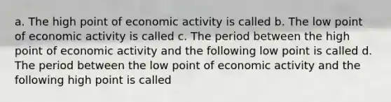 a. The high point of economic activity is called b. The low point of economic activity is called c. The period between the high point of economic activity and the following low point is called d. The period between the low point of economic activity and the following high point is called