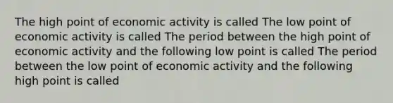 The high point of economic activity is called The low point of economic activity is called The period between the high point of economic activity and the following low point is called The period between the low point of economic activity and the following high point is called